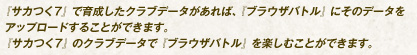 『サカつく7』で育成したクラブデータがあれば、『ブラウザバトル』にそのデータをアップロードすることができます。『サカつく7』のクラブデータで『ブラウザバトル』を楽しむことができます。