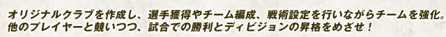 オリジナルクラブを作成し、選手獲得やチーム編成、戦術設定を行いながらチームを強化。他のプレイヤーと競いつつ、試合での勝利とディビジョンの昇格をめざせ！