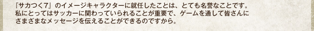 『サカつく7』のイメージキャラクターに就任したことは、とても名誉なことです。私にとってはサッカーに関わっていられることが重要で、ゲームを通して皆さんにさまざまなメッセージを伝えることができるのですから。