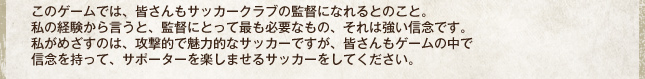 このゲームでは、皆さんもサッカークラブの監督になれるとのこと。私の経験から言うと、監督にとって最も必要なもの、それは強い信念です。私がめざすのは、攻撃的で魅力的なサッカーですが、皆さんもゲームの中で信念を持って、サポーターを楽しませるサッカーをしてください。