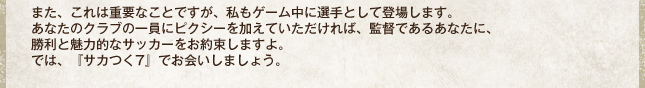 また、これは重要なことですが、私もゲーム中に選手として登場します。あなたのクラブの一員にピクシーを加えていただければ、監督であるあなたに、勝利と魅力的なサッカーをお約束しますよ。では、『サカつく7』でお会いしましょう。