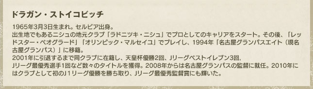 ドラガン・ストイコビッチ/1965年3月3日生まれ。セルビア出身。出生地でもあるニシュの地元クラブ「ラドニツキ・ニシュ」でプロとしてのキャリアをスタート。その後、「レッドスター・ベオグラート」「オリンピック・マルセイユ」でプレイし、1994年「名古屋グランパスエイト（現・名古屋グランパス）」に移籍。2001年に引退するまで同クラブに在籍し、天皇杯優勝2回、Jリーグベストイレブン3回、Jリーグ最優秀選手1回など数々のタイトルを獲得。2008年からは名古屋グランパスの監督に就任。2010年にはクラブとして初のJ1リーグ優勝を勝ち取り、Jリーグ最優秀監督賞にも輝いた。 