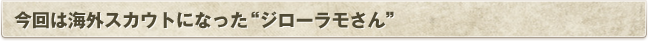 今回は海外スカウトになった'ジローラモさん'