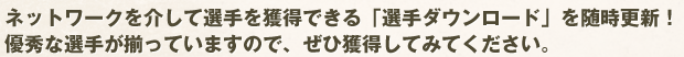 ネットワークを介して選手を獲得できる「選手ダウンロード」を随時更新！優秀な選手が揃っていますので、ぜひ獲得してみてください。