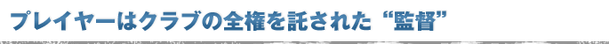 プレイヤーはクラブの全権を託された“監督”