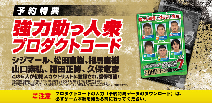 予約特典：強力助っ人衆プロダクトコード シジマール、松田直樹、相馬直樹、山口素弘、福田正博、久保竜彦 この6人が初期スカウトリストに登録され、獲得可能！ ご注意：プロダクトコードの入力（予約特典データのダウンロード）は、 必ずゲーム本編を始める前に行ってください。