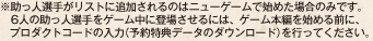 ※助っ人選手がリストに追加されるのはニューゲームで始めた場合のみです。6人の助っ人選手をゲーム中に登場させるには、ゲーム本編を始める前に、プロダクトコードの入力（予約特典データのダウンロード）を行ってください。