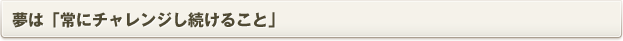 夢は「常にチャレンジし続けること」