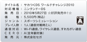 タイトル名：サカつくDS ワールドチャレンジ2010　対応機種：ニンテンドーDS　発売日：2010年5月27日☆好評発売中！☆　価格：5,500円（税込）　ジャンル：スポーツシミュレーション　プレイ人数：1人（通信対戦時2人）　通信対応：Wi-Fi通信、ワイヤレス通信、すれちがい通信　CERO：A（全年齢対象）　発売元：株式会社セガ