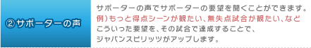 2.サポーターの声：サポーターの声でサポーターの要望を聞くことができます。例）もっと得点シーンが観たい、無失点試合が観たい、など。こういった要望を、その試合で達成することで、ジャパンスピリッツがアップします。