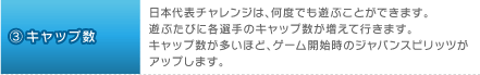 3.キャップ数：日本代表チャレンジは、何度でも遊ぶことができます。遊ぶたびに各選手のキャップ数が増えて行きます。キャップ数が多いほど、ゲーム開始時のジャパンスピリッツがアップします。