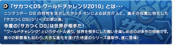 ニンテンドーDSの特性を活かしたタッチペンによる試合介入と、選手の収集に特化した『サカつくDS』シリーズの第２弾。今度の『サカつくDS』は世界が相手だ！ワールドチャレンジというタイトル通り、世界を相手にした戦いを楽しめるのが本作の特徴です。数々の新要素も加わり、大きな進化を遂げた待望のシリーズ最新作、遂に登場！