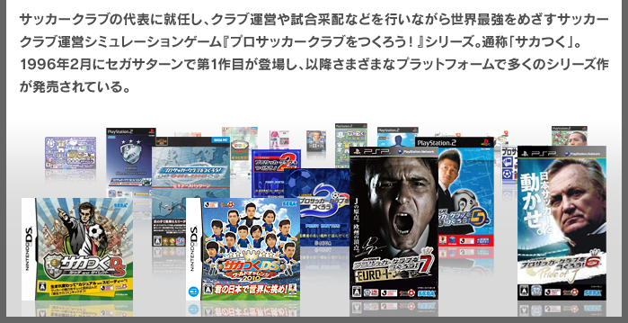 サッカークラブの代表に就任し、クラブ運営や試合采配などを行いながら世界最強をめざすサッカークラブ運営シミュレーションゲーム『プロサッカークラブをつくろう！』シリーズ。通称「サカつく」。1996年2月にセガサターンで第1作目が登場し、以降さまざまなプラットフォームで多くのシリーズ作が発売されている。